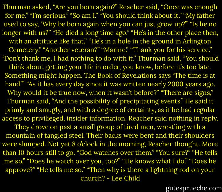 Thurman asked, “Are you born again?”<br />Reacher said, “Once was enough for me.”<br />“I’m serious.”<br />“So am I.”<br />“You should think about it.”<br />“My father used to say, ‘Why be born again when you can just grow up?’”<br />“Is he no longer with us?”<br />“He died a long time ago.”<br />“He’s in the other place then, with an attitude like that.”<br />“He’s in a hole in the ground in Arlington Cemetery.”<br />“Another veteran?”<br />“Marine.”<br />“Thank you for his service.”<br />“Don’t thank me, I had nothing to do with it.”<br />Thurman said, “You should think about getting your life in order, you know, before it’s too late. Something might happen. The Book of Revelations says ‘The time is at hand.’”<br />“As it has every day since it was written nearly 2000 years ago. Why would it be true now, when it wasn’t before?”<br />“There are signs,” Thurman said, “And the possibility of precipitating events.”<br />He said it primly and smugly, and with a degree of certainty, as if he had regular access to privilieged, insider information. Reacher said nothing in reply.<br />They drove on past a small group of tired men, wrestling with a mountain of tangled steel. Their backs were bent and their shoulders were slumped. Not yet 8 o’clock in the morning, Reacher thought. More than 10 hours still to go.<br />“God watches over them.”<br />“You sure?”<br />“He tells me so.”<br />“Does he watch over you, too?”<br />“He knows what I do.”<br />“Does he approve?”<br />“He tells me so.”<br />“Then why is there a lightning rod on your church? - Lee Child