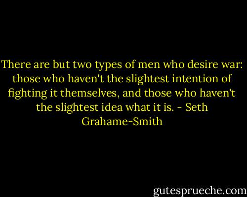 There are but two types of men who desire war: those who haven't the slightest intention of fighting it themselves, and those who haven't the slightest idea what it is. - Seth Grahame-Smith