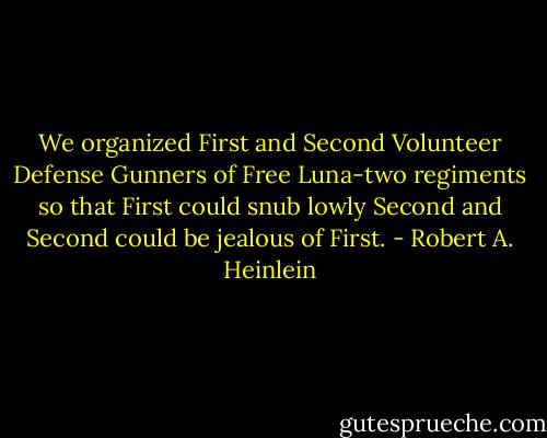 We organized First and Second Volunteer Defense Gunners of Free Luna-two regiments so that First could snub lowly Second and Second could be jealous of First. - Robert A. Heinlein