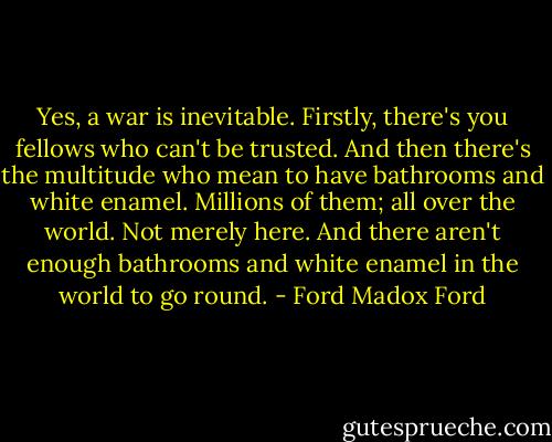 Yes, a war is inevitable. Firstly, there's you fellows who can't be trusted. And then there's the multitude who mean to have bathrooms and white enamel. Millions of them; all over the world. Not merely here. And there aren't enough bathrooms and white enamel in the world to go round. - Ford Madox Ford