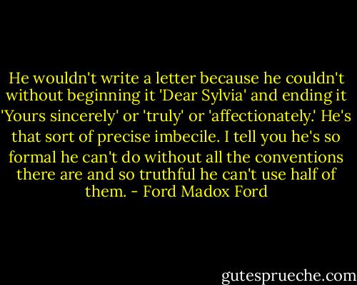 He wouldn't write a letter because he couldn't without beginning it 'Dear Sylvia' and ending it 'Yours sincerely' or 'truly' or 'affectionately.' He's that sort of precise imbecile. I tell you he's so formal he can't do without all the conventions there are and so truthful he can't use half of them. - Ford Madox Ford