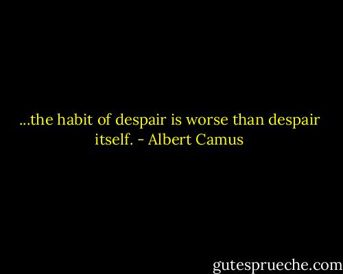 ...the habit of despair is worse than despair itself. - Albert Camus