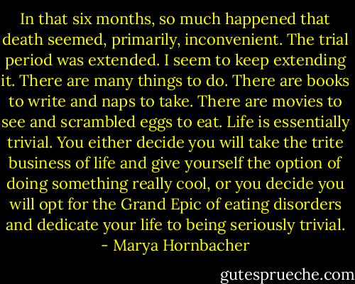 In that six months, so much happened that death seemed, primarily, inconvenient. The trial period was extended. I seem to keep extending it. There are many things to do. There are books to write and naps to take. There are movies to see and scrambled eggs to eat. Life is essentially trivial. You either decide you will take the trite business of life and give yourself the option of doing something really cool, or you decide you will opt for the Grand Epic of eating disorders and dedicate your life to being seriously trivial. - Marya Hornbacher