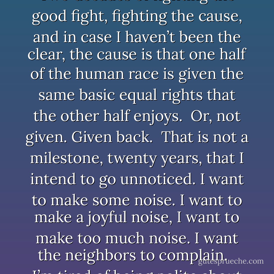 Next year, Equality Now will celebrate - if that’s the word - will clock its twentieth year. Two decades of fighting the good fight, fighting the cause, and in case I haven’t been the clear, the cause is that one half of the human race is given the same basic equal rights that the other half enjoys.<br /><br />Or, not given. Given back.<br /><br />That is not a milestone, twenty years, that I intend to go unnoticed. I want to make some noise. I want to make a joyful noise, I want to make too much noise. I want the neighbors to complain. <br /><br />I’m tired of being polite about something that matters so much. - Joss Whedon