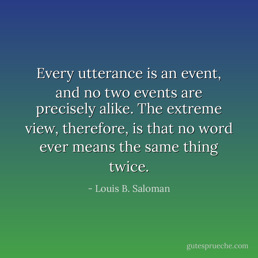 Every utterance is an event, and no two events are precisely alike. The extreme view, therefore, is that no word ever means the same thing twice. - Louis B. Saloman
