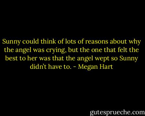 Sunny could think of lots of reasons about why the angel was crying, but the one that felt the best to her was that the angel wept so Sunny didn’t have to. - Megan Hart