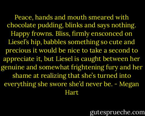 Peace, hands and mouth smeared with chocolate pudding, blinks and says nothing. Happy frowns. Bliss, firmly ensconced on Liesel’s hip, babbles something so cute and precious it would be nice to take a second to appreciate it, but Liesel is caught between her genuine and somewhat frightening fury and her shame at realizing that she’s turned into everything she swore she’d never be. - Megan Hart