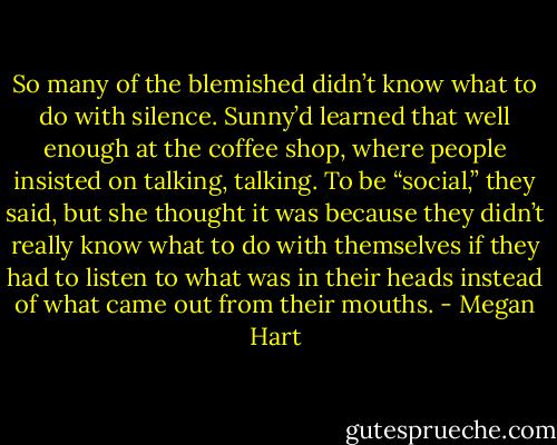 So many of the blemished didn’t know what to do with silence. Sunny’d learned that well enough at the coffee shop, where people insisted on talking, talking. To be “social,” they said, but she thought it was because they didn’t really know what to do with themselves if they had to listen to what was in their heads instead of what came out from their mouths. - Megan Hart