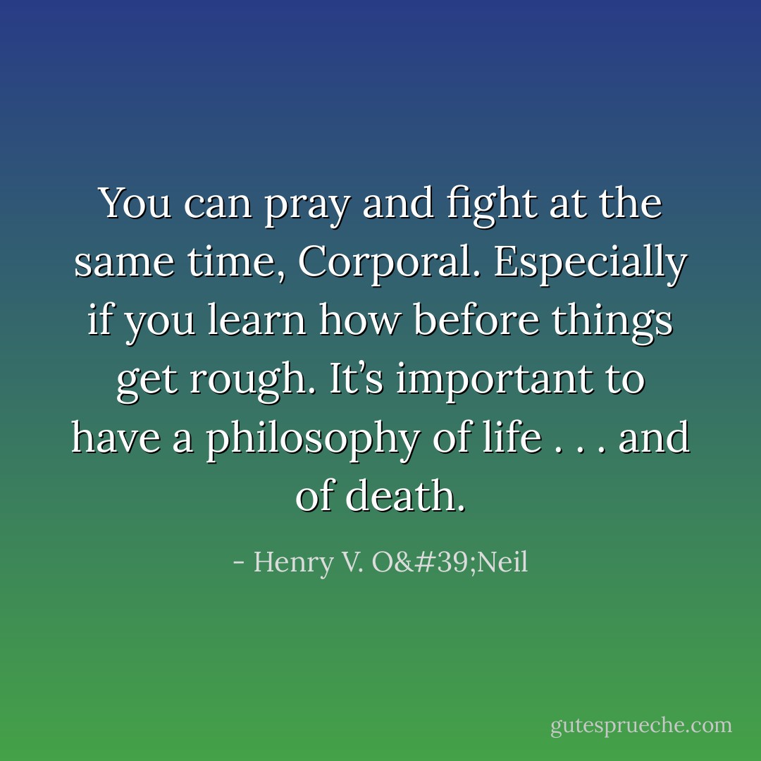You can pray and fight at the same time, Corporal. Especially if you learn how before things get rough. It’s important to have a philosophy of life . . . and of death. - Henry V. O'Neil
