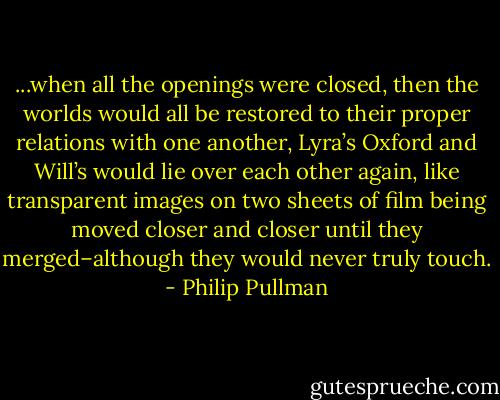 ...when all the openings were closed, then the worlds would all be restored to their proper relations with one another, Lyra’s Oxford and Will’s would lie over each other again, like transparent images on two sheets of film being moved closer and closer until they merged–although they would never truly touch. - Philip Pullman