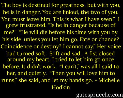 The boy is destined for greatness, but with you, he is in danger. You are linked, the two of you. You must leave him. This is what I have seen.”<br /><br />I grew frustrated. “Is he in danger because of me?”<br /><br />“He will die before his time with you by his side, unless you let him go. Fate or chance? Coincidence or destiny? I cannot say.” Her voice had turned soft.<br /><br />Soft and sad.<br /><br />A fist closed around my heart. I tried to let him go once before. It didn’t work.<br /><br />“I can’t,” was all I said to her, and quietly.<br /><br />“Then you will love him to ruins,” she said, and let my hands go. - Michelle Hodkin