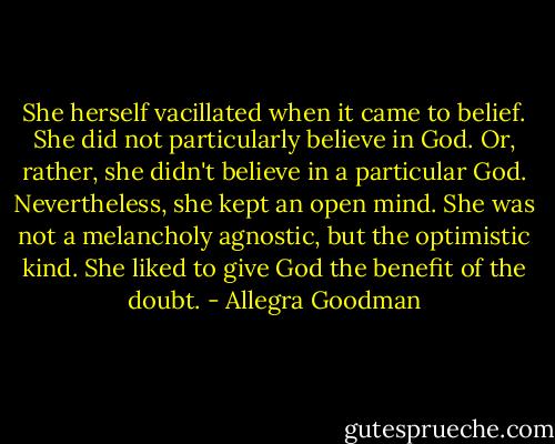 She herself vacillated when it came to belief. She did not particularly believe in God. Or, rather, she didn't believe in a particular God. Nevertheless, she kept an open mind. She was not a melancholy agnostic, but the optimistic kind. She liked to give God the benefit of the doubt. - Allegra Goodman