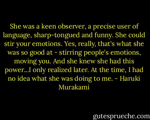 She was a keen observer, a precise user of language, sharp-tongued and funny. She could stir your emotions. Yes, really, that's what she was so good at - stirring people's emotions, moving you. And she knew she had this power...I only realized later. At the time, I had no idea what she was doing to me. - Haruki Murakami