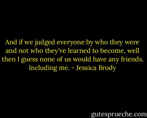And if we judged everyone by who they were and not who they've learned to become, well then I guess none of us would have any friends. Including me. - Jessica Brody