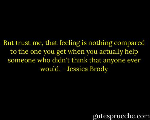 But trust me, that feeling is nothing compared to the one you get when you actually help someone who didn't think that anyone ever would. - Jessica Brody