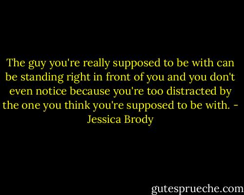 The guy you're really supposed to be with can be standing right in front of you and you don't even notice because you're too distracted by the one you think you're supposed to be with. - Jessica Brody