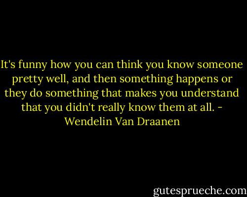It's funny how you can think you know someone pretty well, and then something happens or they do something that makes you understand that you didn't really know them at all. - Wendelin Van Draanen