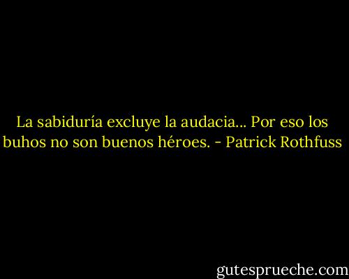 La sabiduría excluye la audacia... Por eso los buhos no son buenos héroes. - Patrick Rothfuss