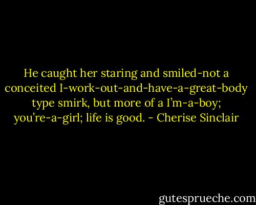 He caught her staring and smiled-not a conceited I-work-out-and-have-a-great-body type smirk, but more of a I’m-a-boy; you’re-a-girl; life is good. - Cherise Sinclair