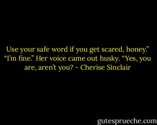 Use your safe word if you get scared, honey.”<br />“I’m fine.” Her voice came out husky.<br />“Yes, you are, aren’t you? - Cherise Sinclair