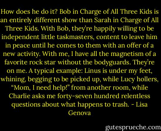 How does he do it? Bob in Charge of All Three Kids is an entirely different show<br />than Sarah in Charge of All Three Kids. With Bob, they’re happily willing to be independent little taskmasters, content to leave him in peace until he comes to them with an offer of a new activity. With me, I have all the magnetism of a favorite rock star without the bodyguards. They’re on me. A typical example: Linus is under my feet, whining, begging to be picked up, while Lucy hollers, “Mom, I need help!” from another room, while Charlie asks me forty-seven hundred relentless questions about what happens to trash. - Lisa Genova
