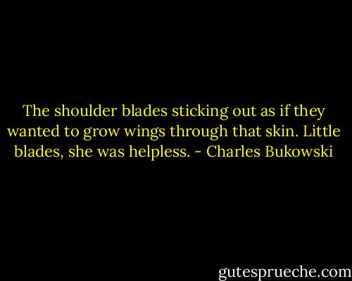 The shoulder blades sticking out as if they wanted to grow wings through that skin. Little blades, she was helpless. - Charles Bukowski