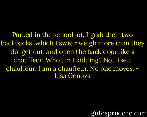 Parked in the school lot, I grab their two backpacks, which I swear weigh more than they do, get out, and open the back door like a chauffeur. Who am I kidding? Not like a chauffeur. I am a chauffeur. No one moves. - Lisa Genova