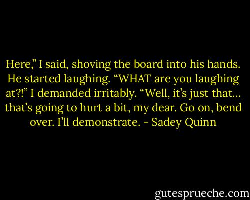 Here,” I said, shoving the board into his hands. He started laughing.<br />“WHAT are you laughing at?!” I demanded irritably.<br />“Well, it’s just that… that’s going to hurt a bit, my dear. Go on, bend over. I’ll demonstrate. - Sadey Quinn