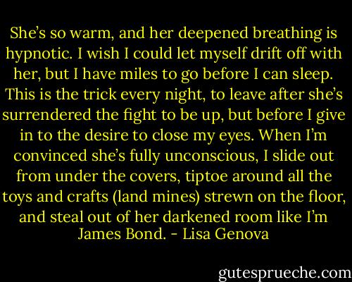 She’s so warm, and her deepened breathing is hypnotic. I wish I could let myself drift off with her, but I have miles to go before I can sleep. This is the trick every night, to leave after she’s surrendered the fight to be up, but before I give in to the desire to close my eyes. When I’m convinced she’s fully unconscious, I slide out from under the covers, tiptoe around all the toys and crafts (land mines) strewn on the floor, and steal out of her darkened room like I’m James Bond. - Lisa Genova