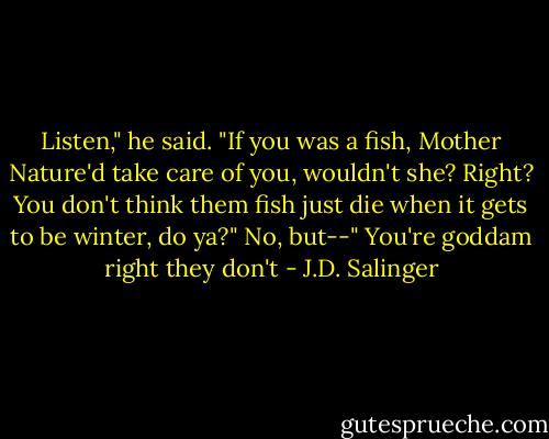 Listen," he said. "If you was a fish, Mother Nature'd take care of you, wouldn't she? Right? You don't think them fish just die when it gets to be winter, do ya?"<br />No, but--"<br />You're goddam right they don't - J.D. Salinger