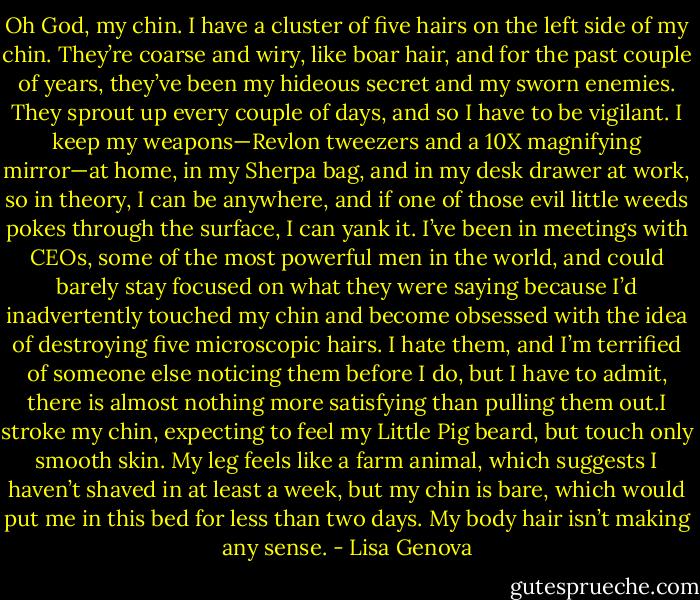 Oh God, my chin. I have a cluster of five hairs on the left side of my chin. They’re coarse and wiry, like boar hair, and for the past couple of years, they’ve been my hideous secret and my sworn enemies. They sprout up every couple of days, and so I have to be vigilant. I keep my weapons—Revlon tweezers and a 10X magnifying mirror—at home, in my Sherpa bag, and in my desk drawer at work, so in theory, I can be anywhere, and if one of those evil little weeds pokes through the surface, I can yank it. I’ve been in meetings with CEOs, some of the most powerful men in the world, and could barely stay focused on what they were saying because I’d inadvertently touched my chin and become obsessed with the idea of destroying five microscopic hairs. I hate them, and I’m terrified of someone else noticing them before I do, but I have to admit, there is almost nothing more satisfying than pulling them out.I stroke my chin, expecting to feel my Little Pig beard, but touch only smooth skin. My leg feels like a farm animal, which suggests I haven’t shaved in at least a week, but my chin is bare, which would put me in this bed for less than two days. My body hair isn’t making any sense. - Lisa Genova