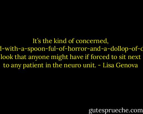 It’s the kind of concerned, mixed-with-a-spoon-ful-of-horror-and-a-dollop-of-dread look that anyone might have if forced to sit next to any patient in the neuro unit. - Lisa Genova