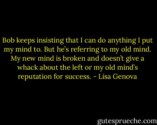 Bob keeps insisting that I can do anything I put my mind to. But he’s referring to my old mind. My new mind is broken and doesn’t give a whack about the left or my old mind’s reputation for success. - Lisa Genova
