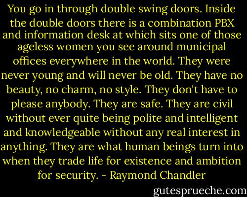 You go in through double swing doors. Inside the double doors there is a combination PBX and information desk at which sits one of those ageless women you see around municipal offices everywhere in the world. They were never young and will never be old. They have no beauty, no charm, no style. They don't have to please anybody. They are safe. They are civil without ever quite being polite and intelligent and knowledgeable without any real interest in anything. They are what human beings turn into when they trade life for existence and ambition for security. - Raymond Chandler