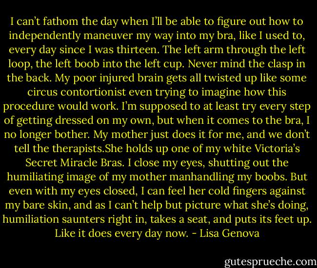 I can’t fathom the day when I’ll be able to figure out how to independently maneuver my way into my bra, like I used to, every day since I was thirteen. The left arm through the left loop, the left boob into the left cup. Never mind the clasp in the back. My poor injured brain gets all twisted up like some circus contortionist even trying to imagine how this procedure would work. I’m supposed to at least try every step of getting dressed on my own, but when it comes to the bra, I no longer bother. My mother just does it for me, and we don’t tell the therapists.She holds up one of my white Victoria’s Secret Miracle Bras. I close my eyes, shutting out the humiliating image of my mother manhandling my boobs. But even with my eyes closed, I can feel her cold fingers against my bare skin, and as I can’t help but picture what she’s doing, humiliation saunters right in, takes a seat, and puts its feet up. Like it does every day now. - Lisa Genova