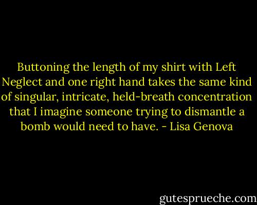 Buttoning the length of my shirt with Left Neglect and one right hand takes the same kind of singular, intricate, held-breath concentration that I imagine someone trying to dismantle a bomb would need to have. - Lisa Genova