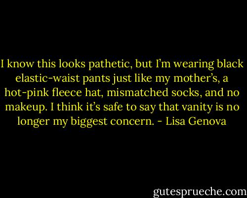 I know this looks pathetic, but I’m wearing black elastic-waist pants just like my mother’s, a hot-pink fleece hat, mismatched socks, and no makeup. I think it’s safe to say that vanity is no longer my biggest concern. - Lisa Genova