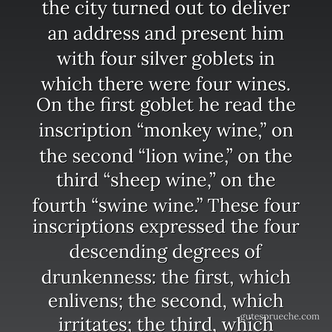When a great figure passed through a city of Burgundy or Champagne, the corporation of the city turned out to deliver an address and present him with four silver goblets in which there were four wines. On the first goblet he read the inscription “monkey wine,” on the second “lion wine,” on the third “sheep wine,” on the fourth “swine wine.” These four inscriptions expressed the four descending degrees of drunkenness: the first, which enlivens; the second, which irritates; the third, which stupefies; finally the last, which brutalizes. - Victor Hugo