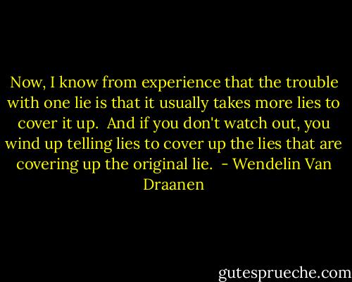 Now, I know from experience that the trouble with one lie is that it usually takes more lies to cover it up.  And if you don't watch out, you wind up telling lies to cover up the lies that are covering up the original lie.  - Wendelin Van Draanen