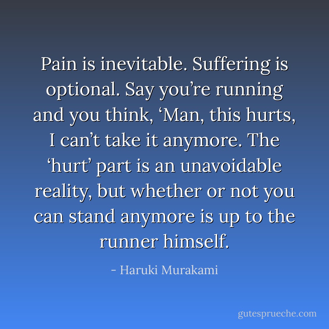 Pain is inevitable. Suffering is optional. Say you’re running and you think, ‘Man, this hurts, I can’t take it anymore. The ‘hurt’ part is an unavoidable reality, but whether or not you can stand anymore is up to the runner himself. - Haruki Murakami