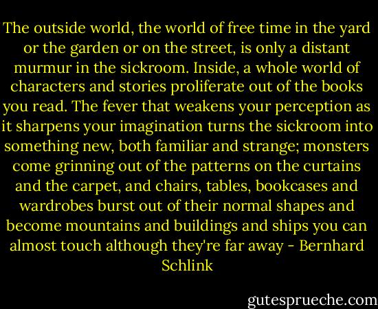 The outside world, the world of free time in the yard or the garden or on the street, is only a distant murmur in the sickroom. Inside, a whole world of characters and stories proliferate out of the books you read. The fever that weakens your perception as it sharpens your imagination turns the sickroom into something new, both familiar and strange; monsters come grinning out of the patterns on the curtains and the carpet, and chairs, tables, bookcases and wardrobes burst out of their normal shapes and become mountains and buildings and ships you can almost touch although they're far away - Bernhard Schlink