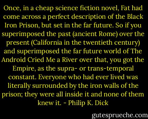 Once, in a cheap science fiction novel, Fat had come across a perfect description of the Black Iron Prison, but set in the far future. So if you superimposed the past (ancient Rome) over the present (California in the twentieth century) and superimposed the far future world of The Android Cried Me a River over that, you got the Empire, as the supra- or trans-temporal constant. Everyone who had ever lived was literally surrounded by the iron walls of the prison; they were all inside it and none of them knew it. - Philip K. Dick