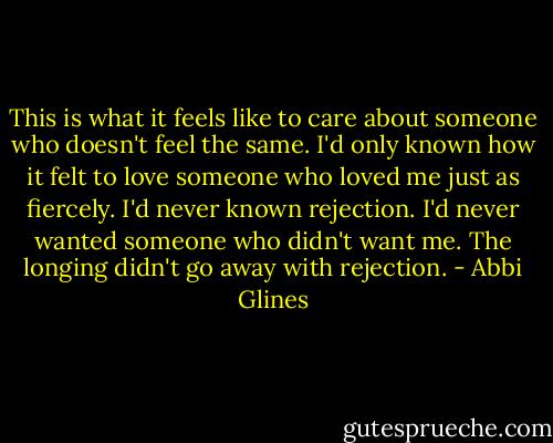 This is what it feels like to care about someone who doesn't feel the same. I'd only known how it felt to love someone who loved me just as fiercely. I'd never known rejection. I'd never wanted someone who didn't want me. The longing didn't go away with rejection. - Abbi Glines