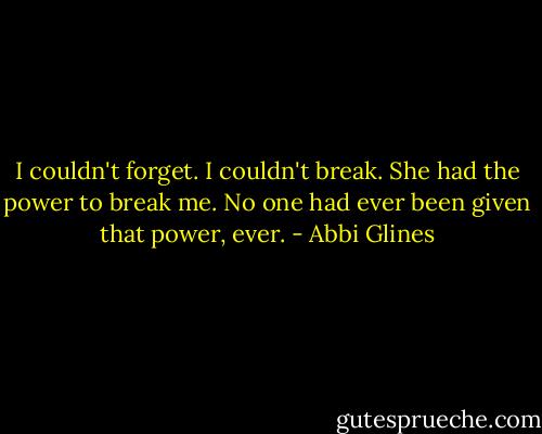 I couldn't forget. I couldn't break. She had the power to break me. No one had ever been given that power, ever. - Abbi Glines