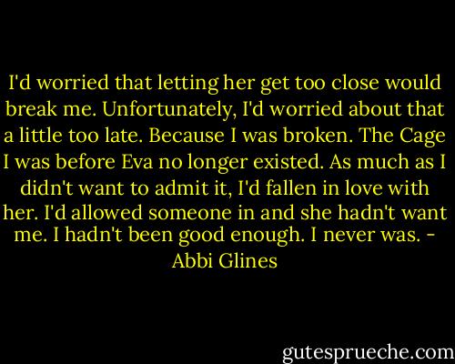 I'd worried that letting her get too close would break me. Unfortunately, I'd worried about that a little too late. Because I was broken. The Cage I was before Eva no longer existed. As much as I didn't want to admit it, I'd fallen in love with her. I'd allowed someone in and she hadn't want me. I hadn't been good enough. I never was. - Abbi Glines