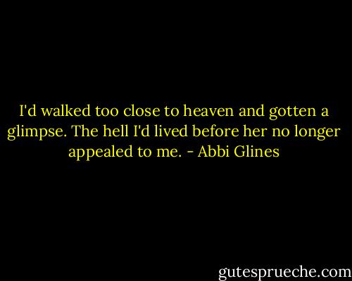 I'd walked too close to heaven and gotten a glimpse. The hell I'd lived before her no longer appealed to me. - Abbi Glines