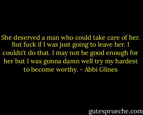 She deserved a man who could take care of her. But fuck if I was just going to leave her. I couldn't do that. I may not be good enough for her but I was gonna damn well try my hardest to become worthy. - Abbi Glines