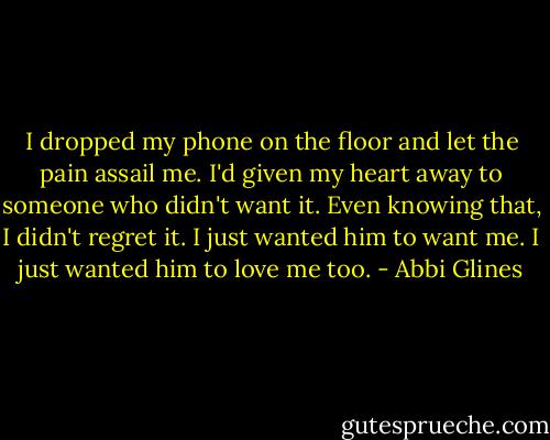 I dropped my phone on the floor and let the pain assail me. I'd given my heart away to someone who didn't want it. Even knowing that, I didn't regret it. I just wanted him to want me. I just wanted him to love me too. - Abbi Glines