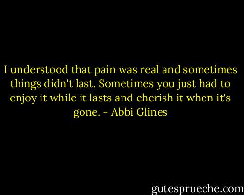 I understood that pain was real and sometimes things didn't last. Sometimes you just had to enjoy it while it lasts and cherish it when it's gone. - Abbi Glines