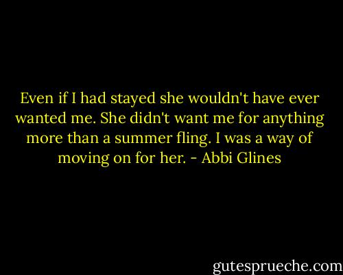 Even if I had stayed she wouldn't have ever wanted me. She didn't want me for anything more than a summer fling. I was a way of moving on for her. - Abbi Glines